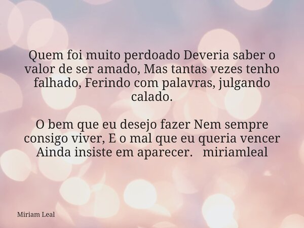 Quem foi muito perdoado Deveria saber o valor de ser amado, Mas tantas vezes tenho falhado, Ferindo com palavras, julgando calado. O bem que eu desejo fazer Nem... Frase de Miriam Leal.