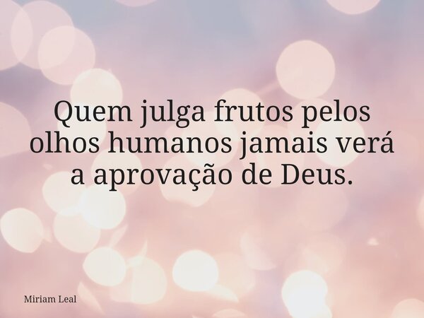 Quem julga frutos pelos olhos humanos jamais verá a aprovação de Deus.... Frase de Miriam Leal.