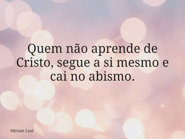 Quem não aprende de Cristo, segue a si mesmo e cai no abismo.... Frase de Miriam Leal.
