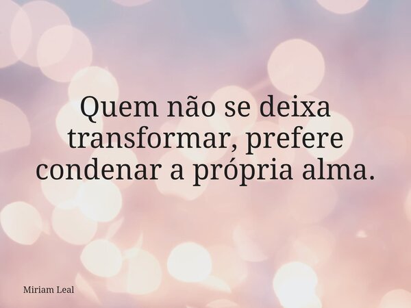 Quem não se deixa transformar, prefere condenar a própria alma.... Frase de Miriam Leal.