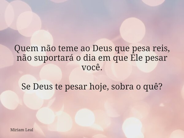 Quem não teme ao Deus que pesa reis, não suportará o dia em que Ele pesar você. Se Deus te pesar hoje, sobra o quê?... Frase de Miriam Leal.