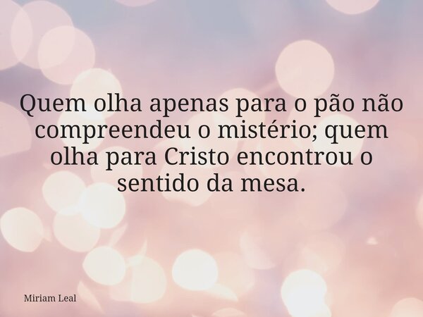 Quem olha apenas para o pão não compreendeu o mistério; quem olha para Cristo encontrou o sentido da mesa.... Frase de Miriam Leal.