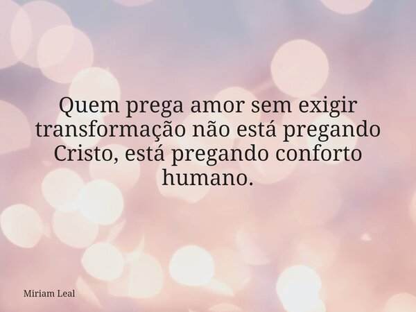 Quem prega amor sem exigir transformação não está pregando Cristo, está pregando conforto humano.... Frase de Miriam Leal.