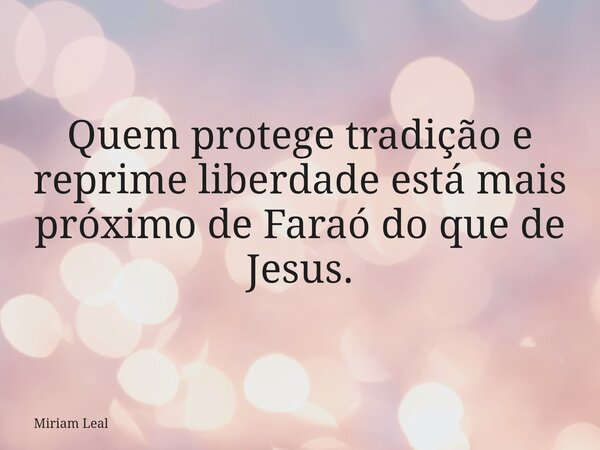 Quem protege tradição e reprime liberdade está mais próximo de Faraó do que de Jesus.... Frase de Miriam Leal.