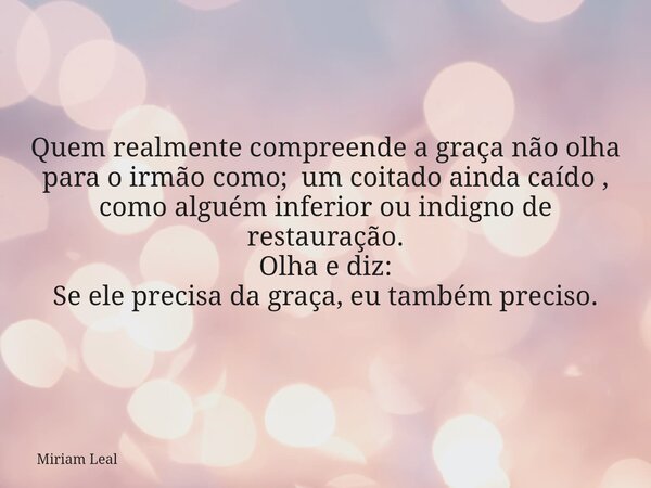 Quem realmente compreende a graça não olha para o irmão como; um coitado ainda caído , como alguém inferior ou indigno de restauração. Olha e diz: Se ele precis... Frase de Miriam Leal.