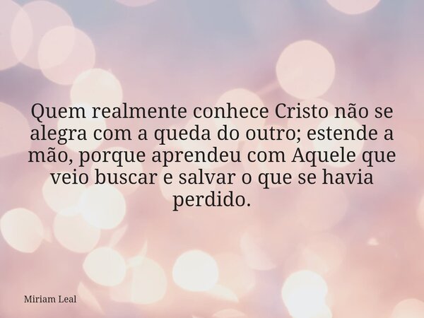 Quem realmente conhece Cristo não se alegra com a queda do outro; estende a mão, porque aprendeu com Aquele que veio buscar e salvar o que se havia perdido.... Frase de Miriam Leal.