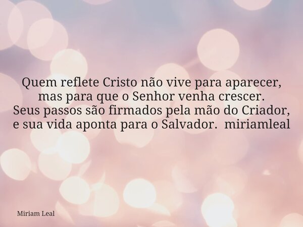Quem reflete Cristo não vive para aparecer, mas para que o Senhor venha crescer. Seus passos são firmados pela mão do Criador, e sua vida aponta para o Salvador... Frase de Miriam Leal.