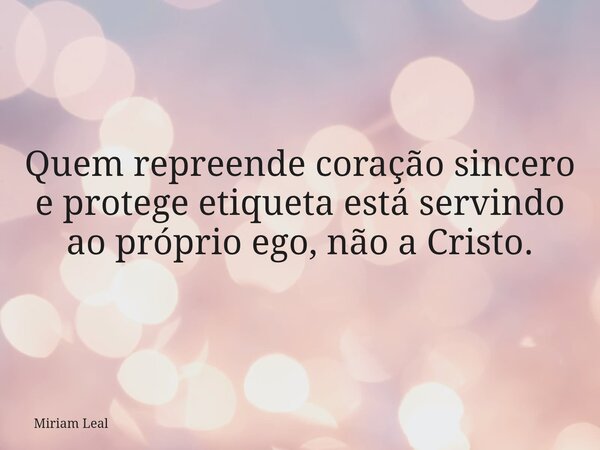 Quem repreende coração sincero e protege etiqueta está servindo ao próprio ego, não a Cristo.... Frase de Miriam Leal.