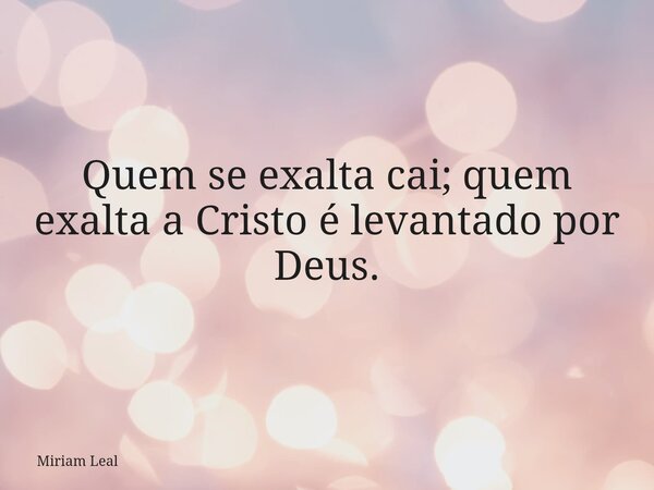 Quem se exalta cai; quem exalta a Cristo é levantado por Deus.... Frase de Miriam Leal.