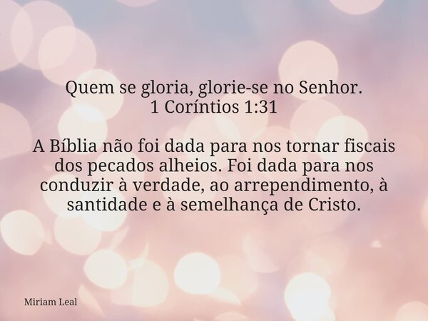 Quem se gloria, glorie-se no Senhor. 1 Coríntios 1:31 A Bíblia não foi dada para nos tornar fiscais dos pecados alheios. Foi dada para nos conduzir à verdade, a... Frase de Miriam Leal.