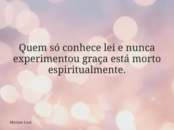 Quem só conhece lei e nunca experimentou graça está morto espiritualmente.... Frase de Miriam Leal.