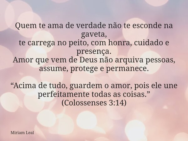 Quem te ama de verdade não te esconde na gaveta, te carrega no peito, com honra, cuidado e presença. Amor que vem de Deus não arquiva pessoas, assume, protege e... Frase de Miriam Leal.
