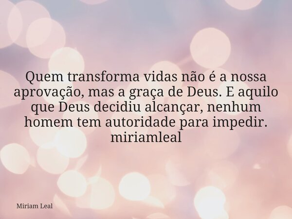 Quem transforma vidas não é a nossa aprovação, mas a graça de Deus. E aquilo que Deus decidiu alcançar, nenhum homem tem autoridade para impedir. miriamleal... Frase de Miriam Leal.