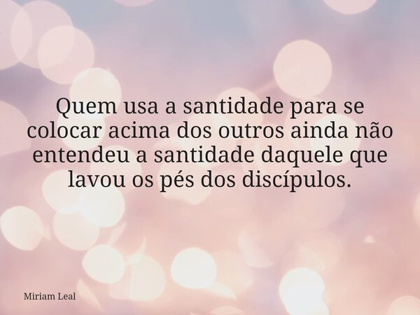 Quem usa a santidade para se colocar acima dos outros ainda não entendeu a santidade daquele que lavou os pés dos discípulos.... Frase de Miriam Leal.