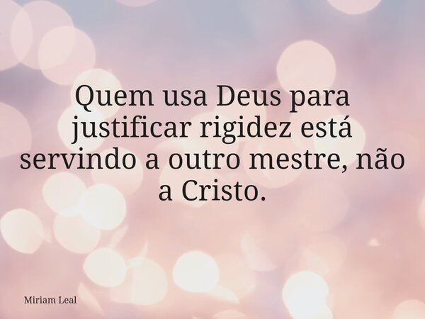Quem usa Deus para justificar rigidez está servindo a outro mestre, não a Cristo.... Frase de Miriam Leal.