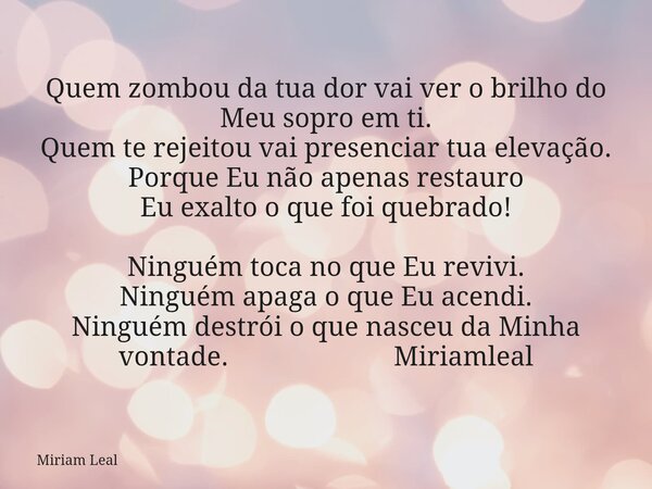 Quem zombou da tua dor vai ver o brilho do Meu sopro em ti. Quem te rejeitou vai presenciar tua elevação. Porque Eu não apenas restauro Eu exalto o que foi queb... Frase de Miriam Leal.