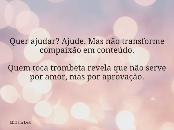 Quer ajudar? Ajude. Mas não transforme compaixão em conteúdo. Quem toca trombeta revela que não serve por amor, mas por aprovação.... Frase de Miriam Leal.
