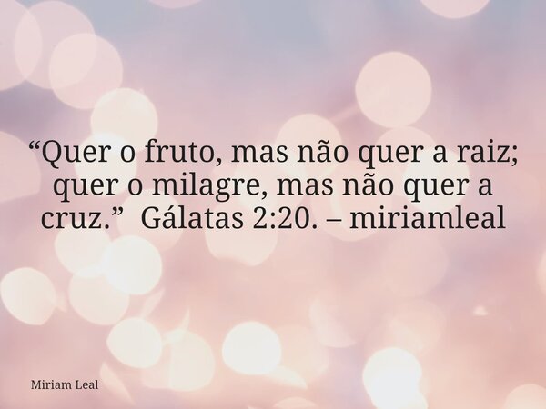 “Quer o fruto, mas não quer a raiz; quer o milagre, mas não quer a cruz.” Gálatas 2:20. – miriamleal... Frase de Miriam Leal.