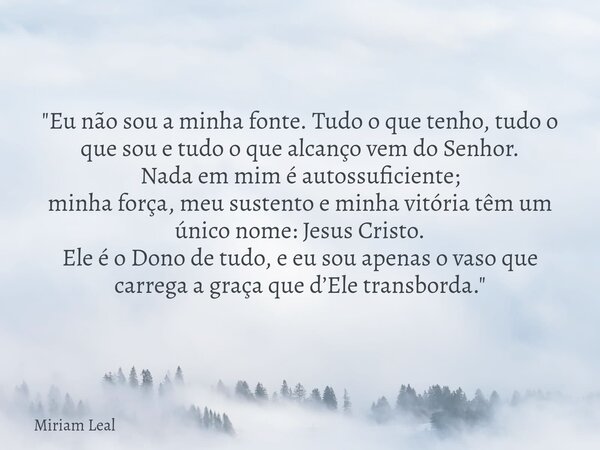 "Eu não sou a minha fonte. Tudo o que tenho, tudo o que sou e tudo o que alcanço vem do Senhor. Nada em mim é autossuficiente; minha força, meu sustento e ... Frase de Miriam Leal.