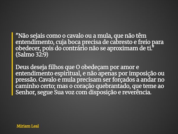 "Não sejais como o cavalo ou a mula, que não têm entendimento, cuja boca precisa de cabresto e freio para obedecer, pois do contrário não se aproximam de t... Frase de Miriam Leal.