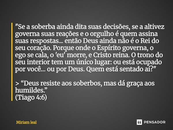 ⁠"Se a soberba ainda dita suas decisões, se a altivez governa suas reações e o orgulho é quem assina suas respostas... então Deus ainda não é o Rei do seu ... Frase de Miriam Leal.