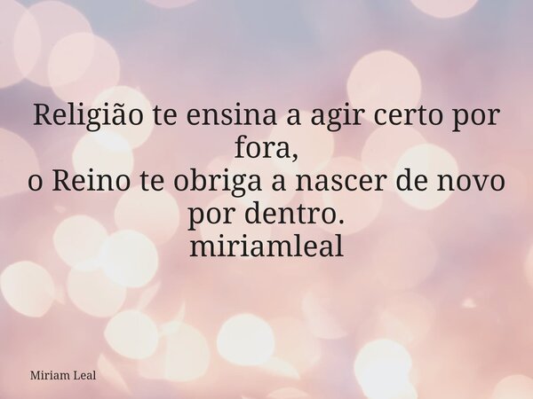 Religião te ensina a agir certo por fora, o Reino te obriga a nascer de novo por dentro. miriamleal... Frase de Miriam Leal.