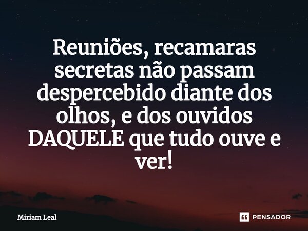 ⁠Reuniões, recamaras secretas não passam despercebido diante dos olhos, e dos ouvidos DAQUELE que tudo ouve e ver!... Frase de Miriam Leal.