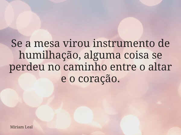 Se a mesa virou instrumento de humilhação, alguma coisa se perdeu no caminho entre o altar e o coração.... Frase de Miriam Leal.