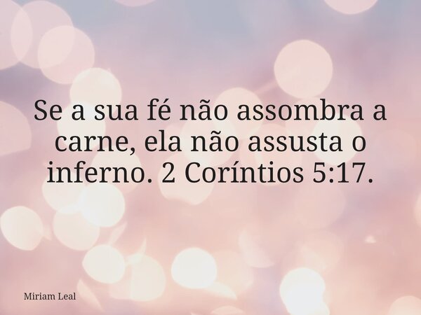 Se a sua fé não assombra a carne, ela não assusta o inferno. 2 Coríntios 5:17.... Frase de Miriam Leal.