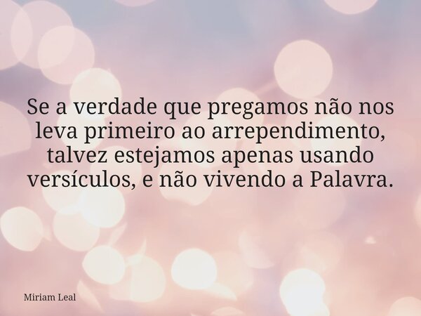 Se a verdade que pregamos não nos leva primeiro ao arrependimento, talvez estejamos apenas usando versículos, e não vivendo a Palavra.... Frase de Miriam Leal.