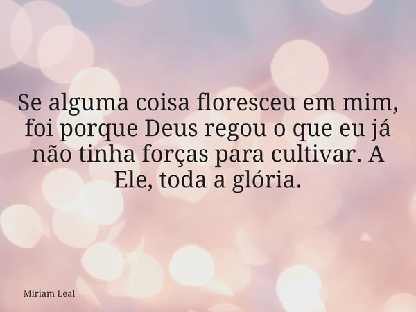 Se alguma coisa floresceu em mim, foi porque Deus regou o que eu já não tinha forças para cultivar. A Ele, toda a glória.... Frase de Miriam Leal.