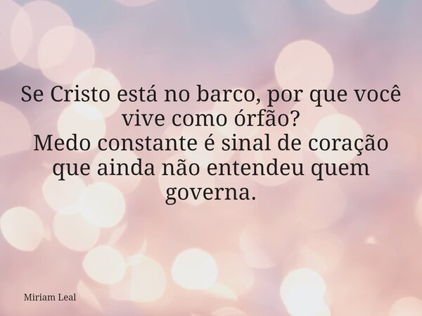 Se Cristo está no barco, por que você vive como órfão? Medo constante é sinal de coração que ainda não entendeu quem governa.... Frase de Miriam Leal.