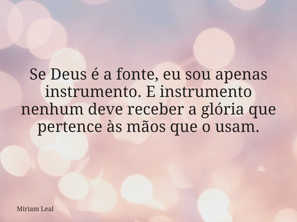 Se Deus é a fonte, eu sou apenas instrumento. E instrumento nenhum deve receber a glória que pertence às mãos que o usam.... Frase de Miriam Leal.