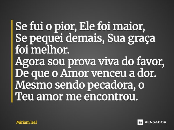 ⁠Se fui o pior, Ele foi maior, Se pequei demais, Sua graça foi melhor. Agora sou prova viva do favor, De que o Amor venceu a dor. Mesmo sendo pecadora, o Teu am... Frase de Miriam Leal.