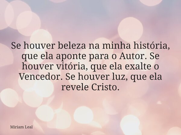 Se houver beleza na minha história, que ela aponte para o Autor. Se houver vitória, que ela exalte o Vencedor. Se houver luz, que ela revele Cristo.... Frase de Miriam Leal.
