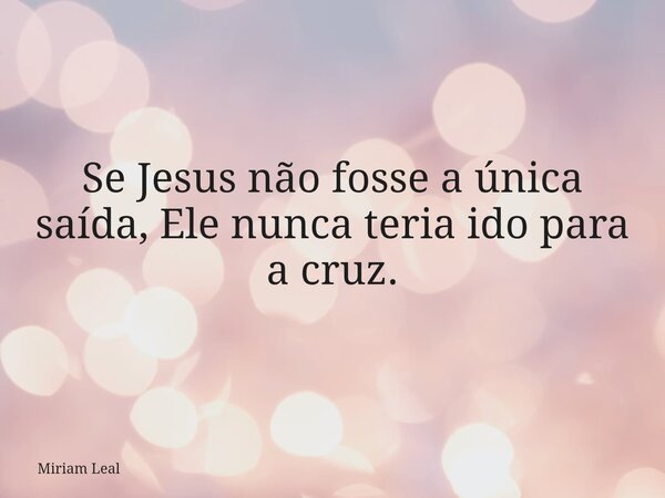Se Jesus não fosse a única saída, Ele nunca teria ido para a cruz.... Frase de Miriam Leal.