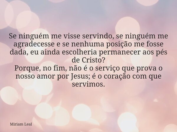 Se ninguém me visse servindo, se ninguém me agradecesse e se nenhuma posição me fosse dada, eu ainda escolheria permanecer aos pés de Cristo? Porque, no fim, nã... Frase de Miriam Leal.
