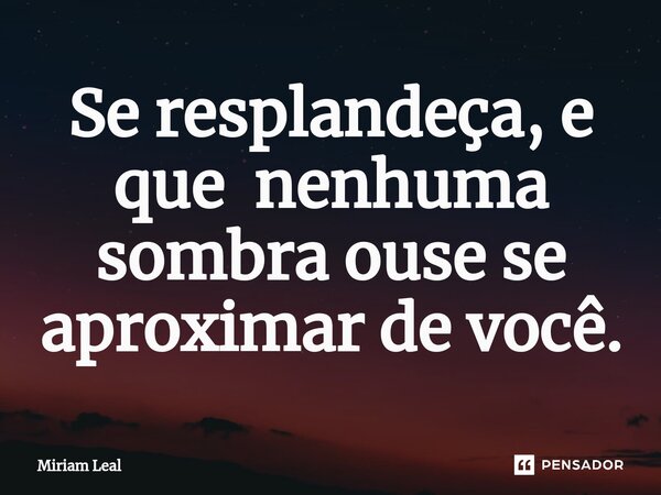 ⁠Se resplandeça, e que nenhuma sombra ouse se aproximar de você.... Frase de Miriam Leal.