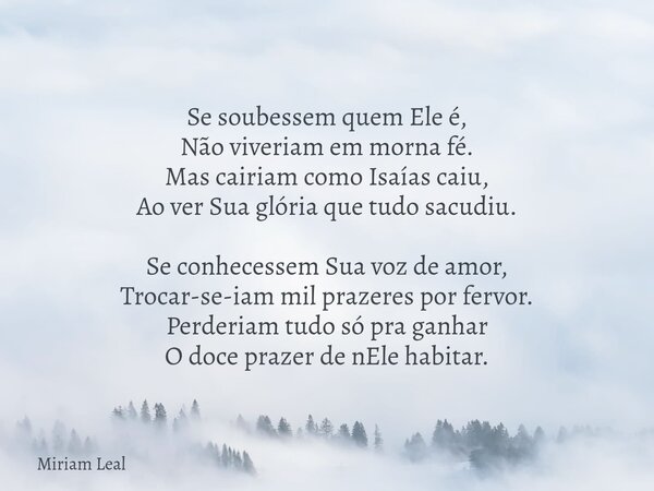 Se soubessem quem Ele é, Não viveriam em morna fé. Mas cairiam como Isaías caiu, Ao ver Sua glória que tudo sacudiu. Se conhecessem Sua voz de amor, Trocar-se-i... Frase de Miriam Leal.