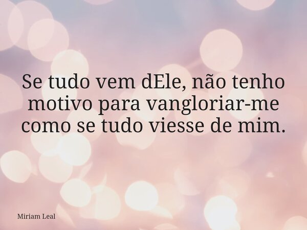 Se tudo vem dEle, não tenho motivo para vangloriar-me como se tudo viesse de mim.... Frase de Miriam Leal.