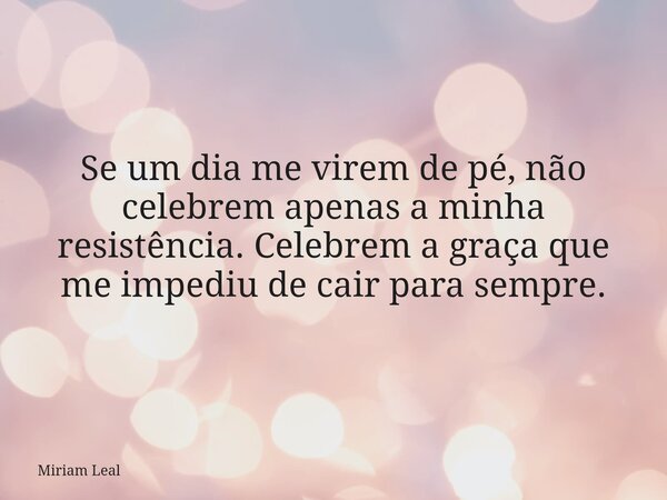 Se um dia me virem de pé, não celebrem apenas a minha resistência. Celebrem a graça que me impediu de cair para sempre.... Frase de Miriam Leal.