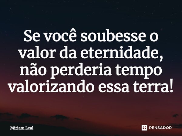 Se você soubesse o valor da eternidade, não perderia tempo valorizando essa terra!... Frase de Miriam Leal.