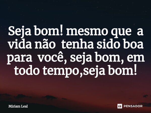 ⁠Seja bom! mesmo que a vida não tenha sido boa para você, seja bom, em todo tempo,seja bom!... Frase de Miriam Leal.