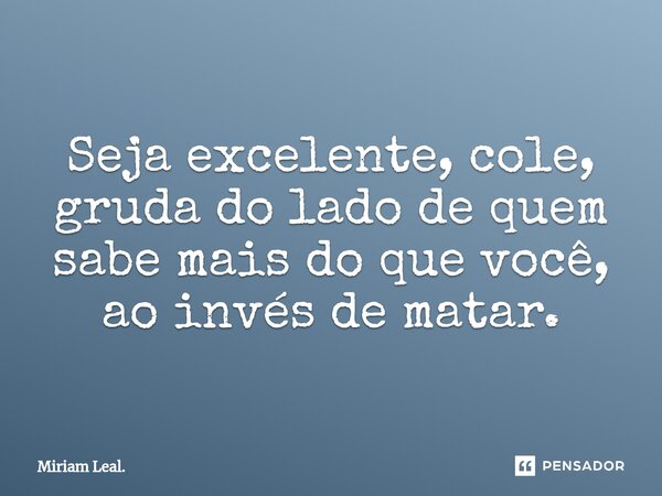 ⁠Seja excelente, cole, gruda do lado de quem sabe mais do que você, ao invés de matar.... Frase de Miriam Leal..