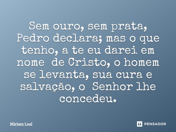 ⁠Sem ouro, sem prata, Pedro declara; mas o que tenho, a te eu darei em nome de Cristo, o homem se levanta, sua cura e salvação, o Senhor lhe concedeu.... Frase de Miriam Leal.