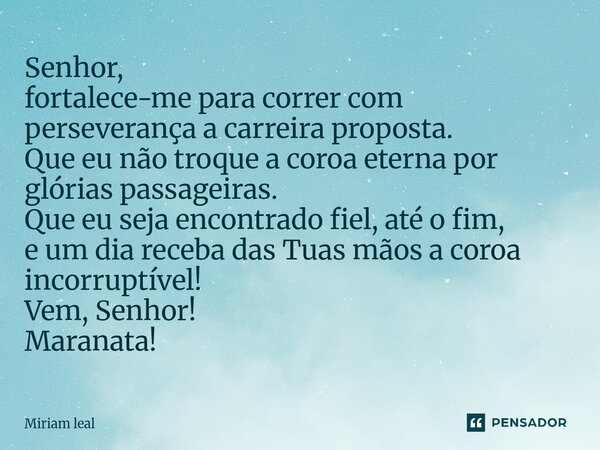 Senhor, fortalece-me para correr com perseverança a carreira proposta. Que eu não troque a coroa eterna por glórias passageiras. Que eu seja encontrado fiel, a... Frase de Miriam Leal.