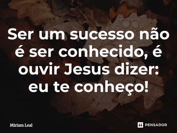 ⁠Ser um sucesso não é ser conhecido, é ouvir Jesus dizer: eu te conheço!... Frase de Miriam Leal.
