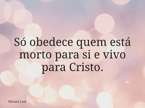 Só obedece quem está morto para si e vivo para Cristo.... Frase de Miriam Leal.
