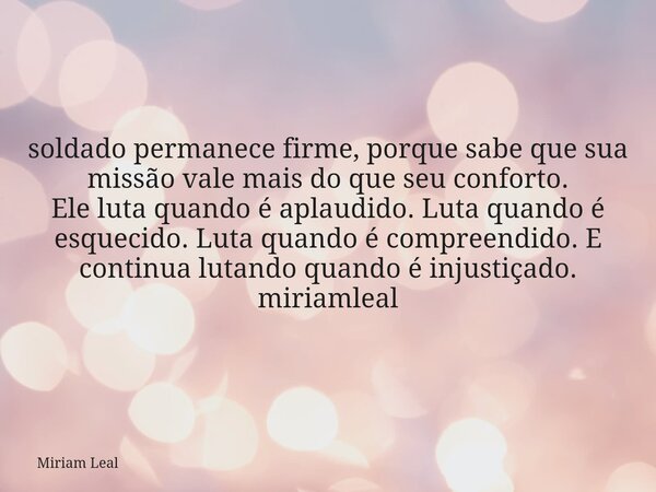 soldado permanece firme, porque sabe que sua missão vale mais do que seu conforto. Ele luta quando é aplaudido. Luta quando é esquecido. Luta quando é compreend... Frase de Miriam Leal.