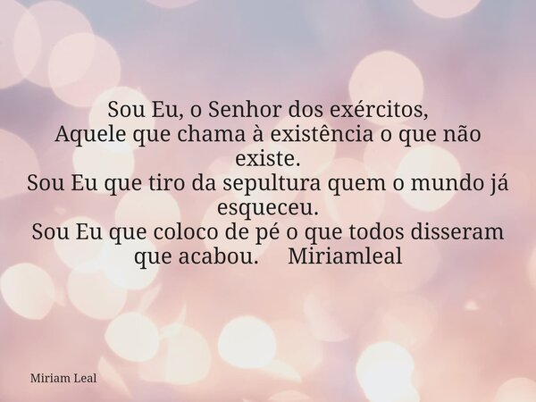 Sou Eu, o Senhor dos exércitos, Aquele que chama à existência o que não existe. Sou Eu que tiro da sepultura quem o mundo já esqueceu. Sou Eu que coloco de pé o... Frase de Miriam Leal.